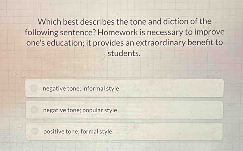 Which best describes the tone and diction of the
following sentence? Homework is necessary to improve
one's education; it provides an extraordinary beneñt to
students.
negative tone; informal style
negative tone; popular style
positive tone; formal style