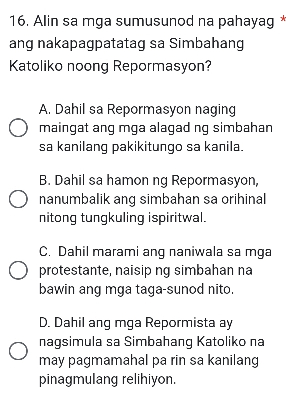 Alin sa mga sumusunod na pahayag *
ang nakapagpatatag sa Simbahang
Katoliko noong Repormasyon?
A. Dahil sa Repormasyon naging
maingat ang mga alagad ng simbahan
sa kanilang pakikitungo sa kanila.
B. Dahil sa hamon ng Repormasyon,
nanumbalik ang simbahan sa orihinal
nitong tungkuling ispiritwal.
C. Dahil marami ang naniwala sa mga
protestante, naisip ng simbahan na
bawin ang mga taga-sunod nito.
D. Dahil ang mga Repormista ay
nagsimula sa Simbahang Katoliko na
may pagmamahal pa rin sa kanilang
pinagmulang relihiyon.