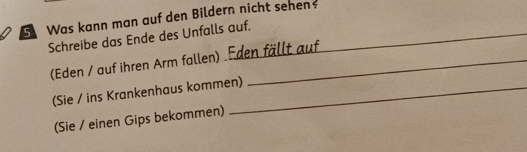 Was kann man auf den Bildern nicht sehen 
Schreibe das Ende des Unfalls auf._ 
(Eden / auf ihren Arm fallen) Eden fällt auf 
(Sie / ins Krankenhaus kommen) 
(Sie / einen Gips bekommen)