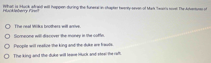 What is Huck afraid will happen during the funeral in chapter twenty-seven of Mark Twain's novel The Adventures of
Huckleberry Finn?
The real Wilks brothers will arrive.
Someone will discover the money in the coffin.
People will realize the king and the duke are frauds.
The king and the duke will leave Huck and steal the raft.