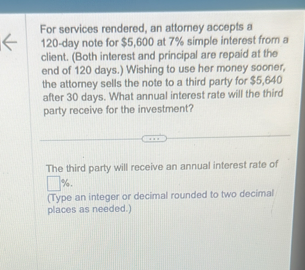 For services rendered, an attorney accepts a
120-day note for $5,600 at 7% simple interest from a 
client. (Both interest and principal are repaid at the 
end of 120 days.) Wishing to use her money sooner, 
the attorney sells the note to a third party for $5,640
after 30 days. What annual interest rate will the third 
party receive for the investment? 
The third party will receive an annual interest rate of
% - 
(Type an integer or decimal rounded to two decimal 
places as needed.)