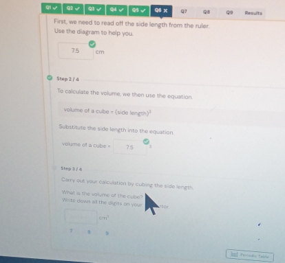 √ Q2 √ Q3 √ Q4 √ Q5 √ Q5 x Q7 QB Q9 Results 
First, we need to read off the side length from the ruler. 
Use the diagram to help you.
7.5 cm
Step 2 / 4
To calculate the volume, we then use the equation. 
volume of a cube = (side length) 
Substitute the side length into the equation. 
P 
volume of a cube = ^ 75 
Step 3 / 4
Carry out your calculation by cubing the side length. 
What is the volume of the cube? 
Write down all the digits on your 
t or
□ cm^2
7 8 D