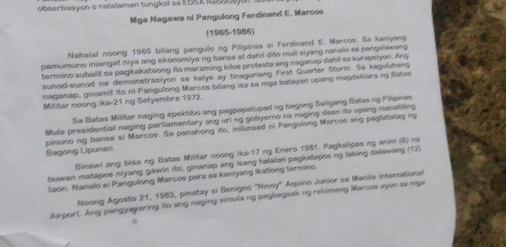 obserbasyon o nalalaman tungkoi sa EDSA Rebolts ol, Sl 
Mga Nagawa ni Pangulong Ferdinand E. Marcos 
(1965-1988) 
Nahalal noong 1965 bilang pangulo ng Pilipinas si Ferdinand E. Marcos. Sa kaniyang 
pamumuno iniangat niya ang ekonomiya ng bansa at dahil dito muli siyang ranalo sa pangalawang 
termino subalit sa pagkakataong ito maraming kilos protesta ang naganap dahil sa kurapsiyon. Ang 
sunod-sunod na demonstrasiyon sa kalye ay tinaguriang First Quarter Storm. Sa kagulshang 
naganap, ginamit ito ni Pangulong Marcos bilang isa sa mga batayan upang magdeklara ng Batas 
Militar noong ika-21 ng Setyembre 1972. 
Sa Batas Militar naging epektibo ang pagpapatupad ng bagong Saligang Batas rg Pilipinas. 
Mula presidential naging parliamentary ang uri ng gobyerno na naging daan ito upang manatiling 
pinuno ng bansa si Marcos. Sa panahong ito, inilunsad ni Pangulong Marces ang pagtatatag ng 
Bagong Lipunan. 
Binawi ang bisa ng Batas Militar noong ika- 17 ng Enero 1981. Pagkalipas ng anim (8) na 
buwan matapos niyang gawin ito, ginanap ang isang halalan pagkatapos ng labing dalawang (12) 
taon. Nanalo si Pangulong Marcos para sa kaniyang ikatlong termino. 
Noong Agosto 21, 1983, pinatay si Benigno 'Ninoy' Aquino Junior sa Manila Interrational 
Airport. Ang pangyayaring ito ang naging simula ng pagbagsak ng rehimeng Marcos ayon sa mga