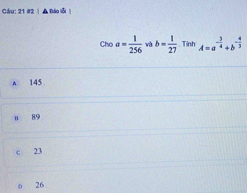 21 #2 | Báo lỗi
Cho a= 1/256  và b= 1/27 . Tính A=a^(-frac 3)4+b^(-frac 4)3
A 145.
B 89.
c 23
D 26