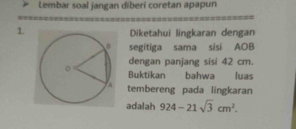 Lembar soal jangan diberi coretan apapun 
1. Diketahui lingkaran dengan 
segitiga sama sisi AOB
dengan panjang sisi 42 cm. 
Buktikan bahwa luas 
tembereng pada lingkaran 
adalah 924-21sqrt(3)cm^2.