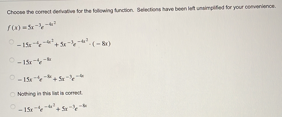 Choose the correct derivative for the following function. Selections have been left unsimplified for your convenience.
f(x)=5x^(-3)e^(-4x^2)
-15x^(-4)e^(-4x^2)+5x^(-3)e^(-4x^2)· (-8x)
-15x^(-4)e^(-8x)
-15x^(-4)e^(-8x)+5x^(-3)e^(-4x)
Nothing in this list is correct.
-15x^(-4)e^(-4x^2)+5x^(-3)e^(-8x)