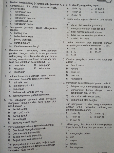 Berilah tanda silang (×) pada satu jawaban A, B, C, D, atau E yang paling tepat!
1. Kemampuan otot untuk menahan suatu A. 1) dan 2) D. 2) dan 4)
beban disebut . . . .
A. kesehatan jiwa B. 1) dan 3) E. 3) dan 4)
B. kekuatan otot C. 2) dan 3)
C. kebugaran jasmani 7. Suatu tes kebugaran dikatakan baik apabila
D. kekuatan pikiran
E. kebugaran pikiran A. dapat dilakukan banyak orang
2. Kebugaran jasmani dapat ditingkatkan B. mengukur dengan tepat dan teliti
dengan . : . .
A. kurang tidur C. tidak memerlukan alat khusus
B. terlambat makan D. tidak memerlukan tempat khusus
C. jarang olahraga E. mudah dilakukan
D. kurang minum 8. Latihan kekuatan otot dilakukan dengan
E. makan makanan bergizi pengulangan maksimal sebanyak . . . kali. D. 10-15
3. Kemampuan seseorang melaksanakan B. 5-10 A. 1-5 E. 15-20
gerakan dengan seluruh tubuhnya dalam C. 8-12
waktu yang cukup lama dan dengan tempo
sedang sampai cepat tanpa mengalami rasa 9. Gerakan yang dapat melatih daya tahan otot
sakit dan kelelahan berat disebut . . . . adalah . . . .
A. daya tahan D. kebuğaran A. bench press
B. kekuatan E. kekebalan B. kayang
C. kesehatan C. sikap lilin
4. Latihan kecepatan dengan tujuan melatih D. meroda E. handstand
kecepatan frekuensi gerak kaki adalah . . . .
A. lari naik bukit 10. Perhatikan peryataan-pernyataan berikut!
B. lari menuruni bukit 1) Telapak tangan menghadap ke depan.
C. lari cepat
D. lari menaiki tangga gedung 2) Mengangkat beban dengan mem-
bengkokkan siku ke atas.
E. lari dengan mengubah kecepatan 3) Membuka kaki selebar bahu.
5. Tes kebugaran jasmani yang bertujuan 4) Berbaring di atas bangku.
mengukur kekuatan dan daya tahan otot
Dari pernyataan di atas yang merupakan
perut adalah . . . . langkah untuk melakukan latihan curl
A. lari 60 meter ditunjukkan pada nomor_
B. lari 1.200 meter A.  1) dan 2) D. 2) dan 4)
C. baring duduk B. 1) dan 3) E. 3) dan 4)
D. loncat tegak C. 2) dan 3)
E. gantung angkat tubuh
6. Perhatikan pernyataan-pernyataan berikut! 11. Latihan yang dilakukan untuk meningkatkan
1) Otot bisep mengalami kontraksi.
daya tahan jantung dan paru-paru adalah
2) Otot menjadi memendek.
A. mengangkat beban
3) Terjadi kontraksi eksentrik.
4) Terjadi kontraksi konsentrik.
B. cur'
C. step-up
Dari pernyataan di atas yang terjadi pada
D. fartlek
saat mengangkat beban dengan satu lengan
E. bench press
ditunjukkan pada nomor . . . .