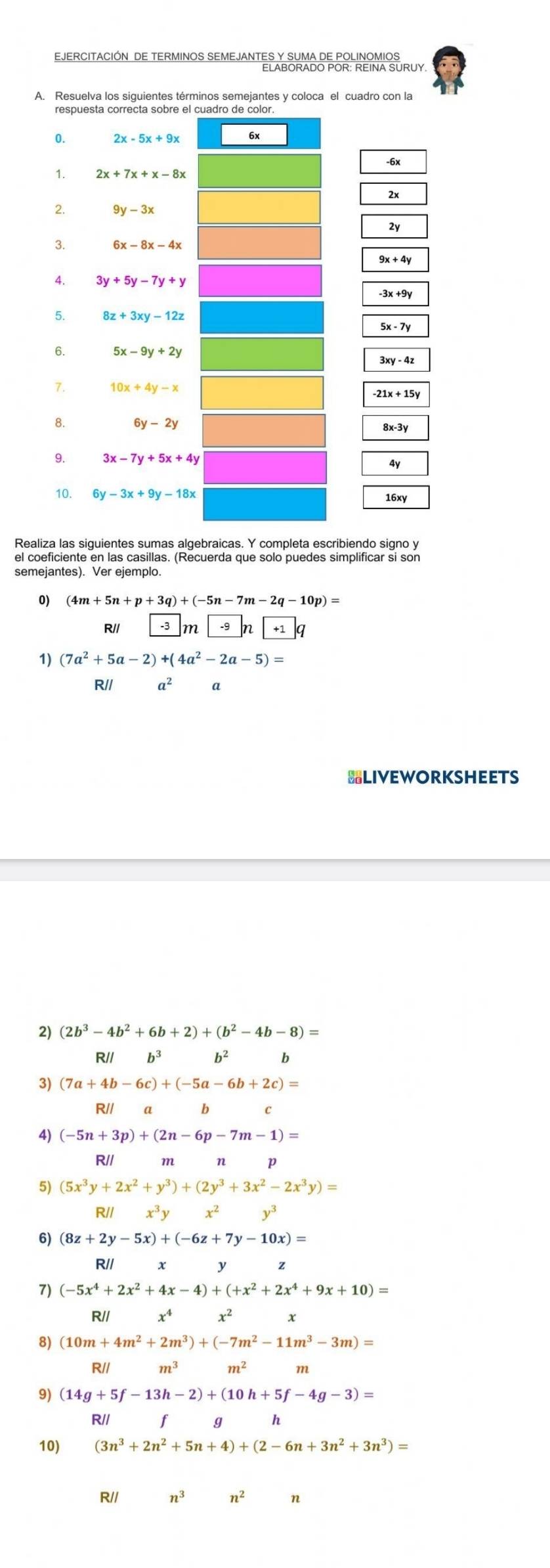 EJERCITACIÓN DE TERMINOS SEMEJANTES Y SUMA DE POLINOMIOS
ELABORADO POR: REINA SURUY
A. Resuelva los siguientes términos semejantes y coloca el cuadro con la
-6x
2x
2y
9x+4y
-3x +9y
5x-7
3xy-4z
-21x+15y
8x-3y
4y
16xy
Realiza las siguientes sumas algebraicas. Y completa escribiendo signo y
el coeficiente en las casillas. (Recuerda que solo puedes simplificar si son
semejantes). Ver ejemplo.
0) (4m+5n+p+3q)+(-5n-7m-2q-10p)=
R// -3 m +1q
1) (7a^2+5a-2)+(4a^2-2a-5)=
R// a^2
HLIVEWORKSHEETS
(2b^3-4b^2+6b+2)+(b^2-4b-8)=
R// b^3 b
3) (7a+4b-6c)+(-5a-6b+2c)=
R// a b C
4) (-5n+3p)+(2n-6p-7m-1)=
R// m n p
(5x^3y+2x^2+y^3)+(2y^3+3x^2-2x^3y)=
R// x^3y x^2y^3
6) (8z+2y-5x)+(-6z+7y-10x)=
R// x y
7) (-5x^4+2x^2+4x-4)+(+x^2+2x^4+9x+10)=
R// x^4x^2
8) (10m+4m^2+2m^3)+(-7m^2-11m^3-3m)=
R// m^3 m^2 m
9) (14g+5f-13h-2)+(10h+5f-4g-3)=
R// f g h
10) (3n^3+2n^2+5n+4)+(2-6n+3n^2+3n^3)=
R// n3 n^2 n