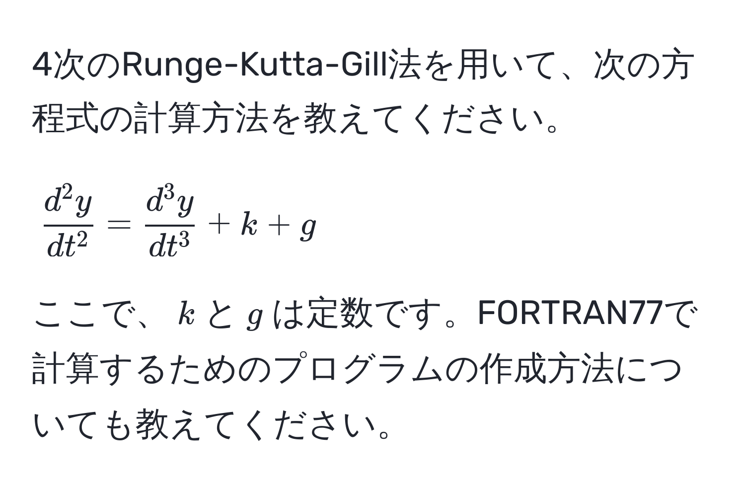 4次のRunge-Kutta-Gill法を用いて、次の方程式の計算方法を教えてください。  
[
fracd^(2y)dt^2 = fracd^(3y)dt^3 + k + g
]  
ここで、$k$と$g$は定数です。FORTRAN77で計算するためのプログラムの作成方法についても教えてください。