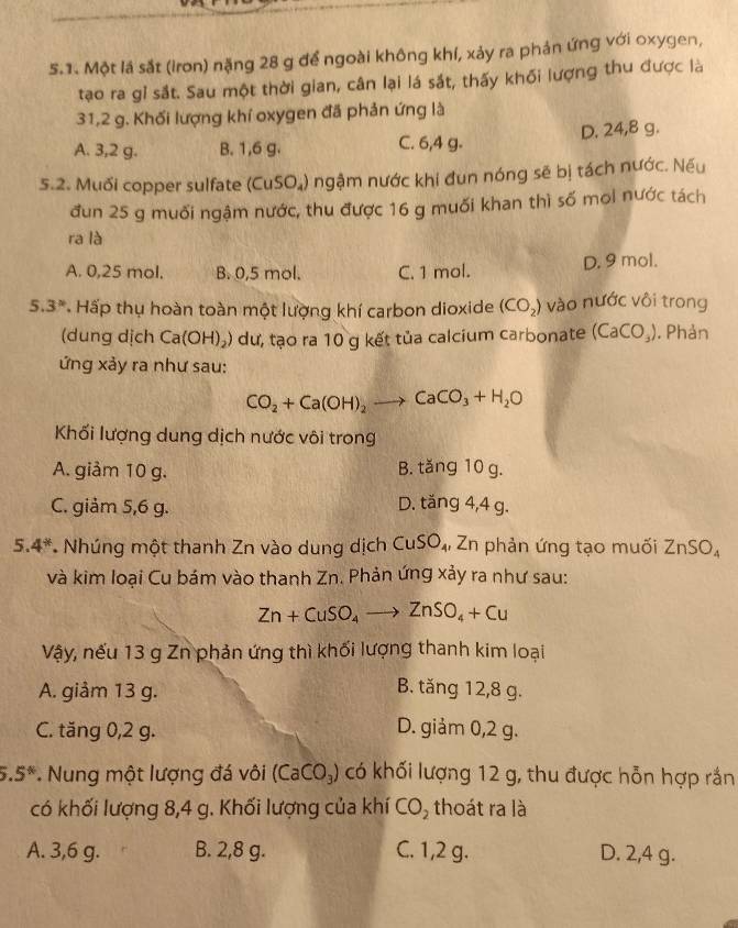 Một lá sắt (iron) nặng 28 g để ngoài không khí, xảy ra phản ứng với oxygen,
tạo ra gỉ sắt. Sau một thời gian, cân lại lá sắt, thấy khối lượng thu được là
31,2 g. Khối lượng khí oxygen đã phản ứng là
A. 3,2 g. B. 1,6 g. C. 6,4 g. D. 24,8 g.
5.2. Muối copper sulfate (CuSO_4) ngậm nước khi đun nóng sẽ bị tách nước. Nếu
đun 25 g muối ngậm nước, thu được 16 g muối khan thì số moi nước tách
ra là
A. 0,25 mol. B. 0,5 mol. C. 1 mol. D. 9 mol.
5. 3^n Hấp thụ hoàn toàn một lượng khí carbon dioxide (CO_2) vào nước vôi trong
(dung dịch Ca(OH)_2 0 dư, tạo ra 10 g kết tủa calcium carbonate (CaCO_3). Phản
ứng xảy ra như sau:
CO_2+Ca(OH)_2to CaCO_3+H_2O
Khối lượng dung dịch nước vôi trong
A. giảm 10 g. B. tăng 10 g.
C. giảm 5,6 g. D. tăng 4,4 g.
5.4* * Nhúng một thanh Zn vào dung dịch CuSO_4 , Zn phản ứng tạo muối ZnSO_4
và kim loại Cu bám vào thanh Zn. Phản ứng xảy ra như sau:
Zn+CuSO_4to ZnSO_4+Cu
Vậy, nếu 13 g Zn phản ứng thì khối lượng thanh kim loại
A. giảm 13 g. B. tăng 12,8 g.
C. tăng 0,2 g. D. giảm 0,2 g.
5.5° * Nung một lượng đá vôi (CaCO_3) có khối lượng 12 g, thu được hỗn hợp rắn
có khối lượng 8,4 g. Khối lượng của khí CO_2 thoát ra là
A. 3,6 g. B. 2,8 g. C. 1,2 g. D. 2,4 g.