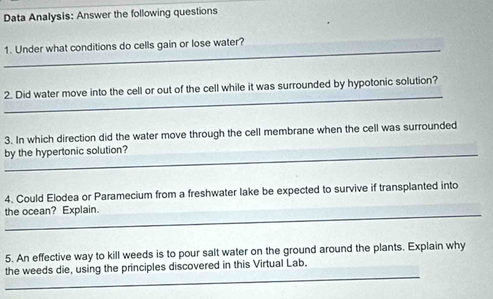 Data Analysis: Answer the following questions 
_ 
1. Under what conditions do cells gain or lose water? 
_ 
2. Did water move into the cell or out of the cell while it was surrounded by hypotonic solution? 
3. In which direction did the water move through the cell membrane when the cell was surrounded 
_by the hypertonic solution? 
4. Could Elodea or Paramecium from a freshwater lake be expected to survive if transplanted into 
the ocean? Explain. 
5. An effective way to kill weeds is to pour salt water on the ground around the plants. Explain why 
_ 
the weeds die, using the principles discovered in this Virtual Lab.