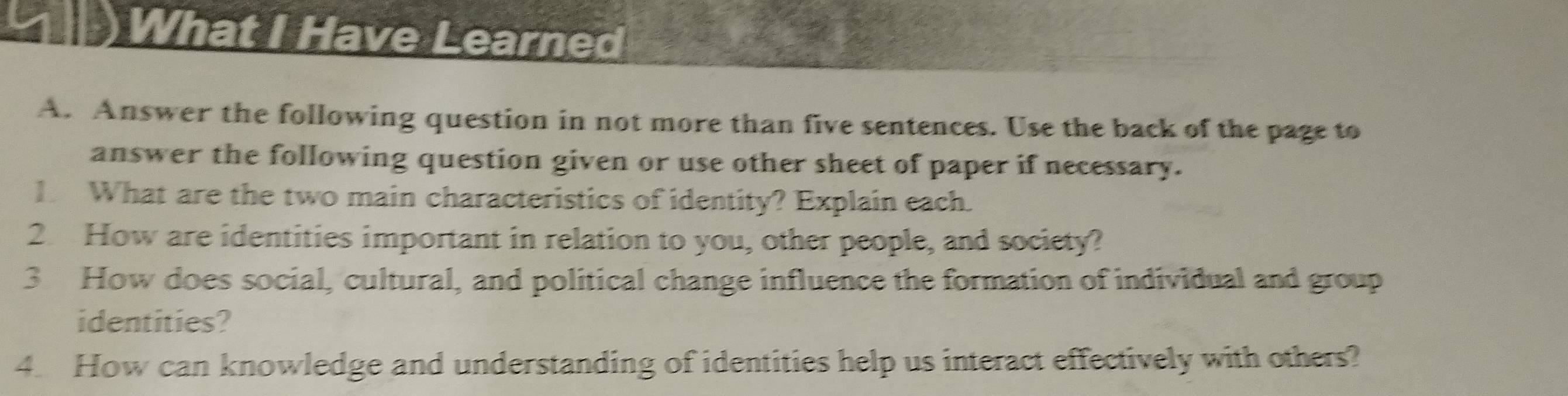 )What I Have Learned 
A. Answer the following question in not more than five sentences. Use the back of the page to 
answer the following question given or use other sheet of paper if necessary. 
1. What are the two main characteristics of identity? Explain each. 
2. How are identities important in relation to you, other people, and society? 
3 How does social, cultural, and political change influence the formation of individual and group 
identities? 
4. How can knowledge and understanding of identities help us interact effectively with others?