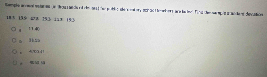 Sample annual salaries (in thousands of dollars) for public elementary school teachers are listed. Find the sample standard deviation
18.3 19.9 47.8 29.3 21.3 19.3
a 11.40
b 38.55
C 4700 41
d 4050 B0