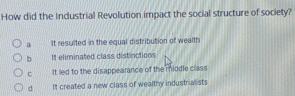 How did the Industrial Revolution impact the social structure of society?
a It resulted in the equal distribution of wealth
b It eliminated class distinctions
C It led to the disappearance of the middle class
d It created a new class of wealthy industrialists