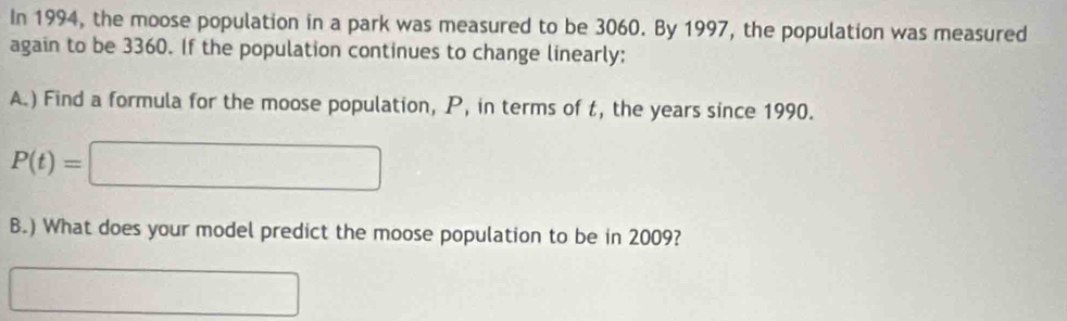 In 1994, the moose population in a park was measured to be 3060. By 1997, the population was measured 
again to be 3360. If the population continues to change linearly: 
A.) Find a formula for the moose population, P, in terms of t, the years since 1990.
P(t)=| □
B.) What does your model predict the moose population to be in 2009? 
..□