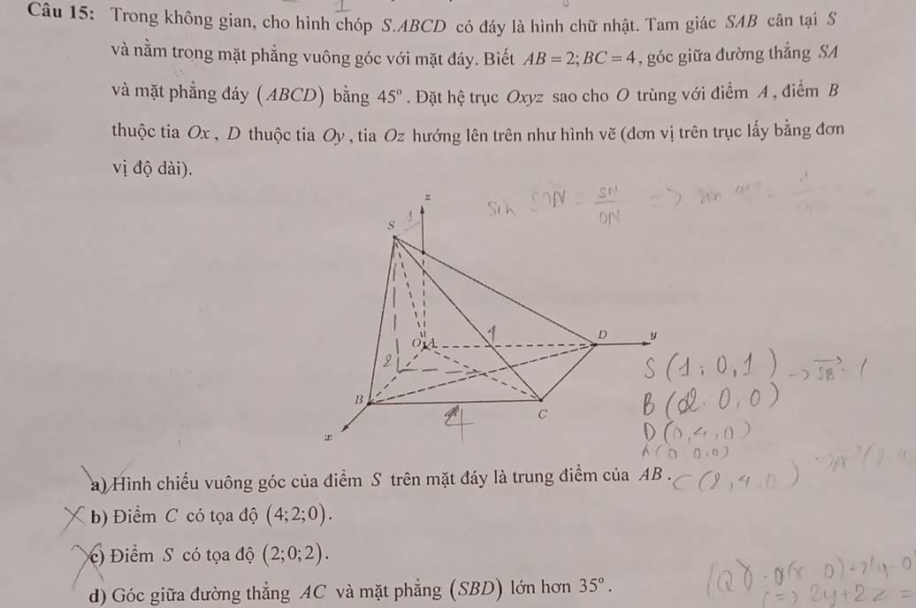 Trong không gian, cho hình chóp S. ABCD có đáy là hình chữ nhật. Tam giác SAB cân tại S 
và nằm trong mặt phẳng vuông góc với mặt đáy. Biết AB=2; BC=4 , góc giữa đường thắng SA 
và mặt phẳng đáy (ABCD) bằng 45°. Đặt hệ trục Oxyz sao cho O trùng với điểm A, điểm B 
thuộc tia Ox , D thuộc tia Oy , tia Oz hướng lên trên như hình vẽ (đơn vị trên trục lấy bằng đơn 
vị độ dài). 
a) Hình chiếu vuông góc của điểm S trên mặt đáy là trung điểm của AB. 
b) Điểm C có tọa độ (4;2;0). 
) Điểm S có tọa độ (2;0;2). 
d) Góc giữa đường thẳng AC và mặt phẳng (SBD) lớn hơn 35°.