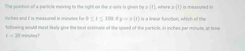 The position of a particle moving to the right on the x-axis is given by x(t) , where x(t) is measured in
inches and t is measured in minutes for 0≤ t≤ 100.1f y=x(t) is a linear function, which of the 
following would most likely give the best estimate of the speed of the particle, in inches per minute, at time
t=20minutes 7