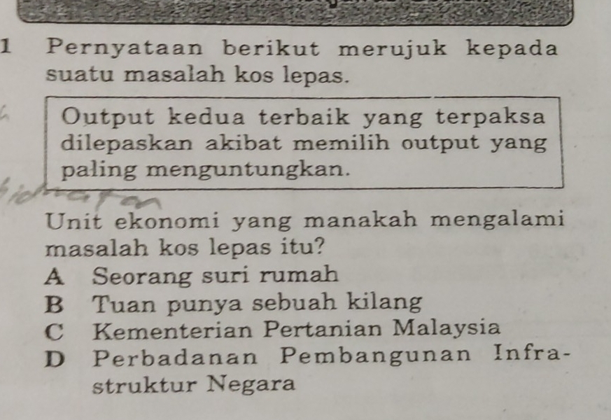 Pernyataan berikut merujuk kepada
suatu masalah kos lepas.
Output kedua terbaik yang terpaksa
dilepaskan akibat memilih output yang
paling menguntungkan.
Unit ekonomi yang manakah mengalami
masalah kos lepas itu?
A Seorang suri rumah
B Tuan punya sebuah kilang
C Kementerian Pertanian Malaysia
D Perbadanan Pembangunan Infra-
struktur Negara