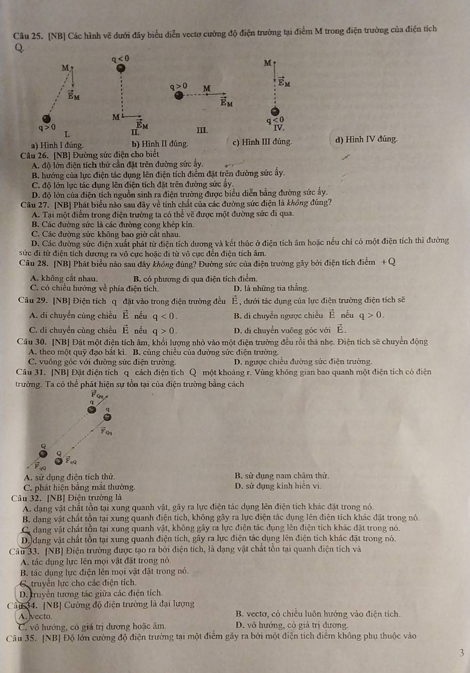 [NB] Các hình vẽ dưới đây biểu diễn vectơ cường độ điện trường tại điểm M trong điện trường của điện tích
a) Hình I đúng. b) Hình II đúng. c) Hình III đúng. d) Hình IV đúng.
Câu 26. [NB] Đường sức điện cho biết
A. độ lớn điện tích thử cần đặt trên đường sức ấy.
B. hướng của lực điện tác dụng lên điện tích điểm đặt trên đường sức ấy.
C. độ lớn lực tác dụng lên điện tích đặt trên đường sức ây.
D. độ lớn của điện tích nguồn sinh ra điện trường được biểu diễn bằng đường sức ấy.
Câu 27. [NB] Phát biểu nào sau đây về tính chất của các đường sức điện là không đúng?
A. Tại một điểm trong điện trường ta có thể vẽ được một đường sức đi qua.
B. Các đường sức là các đường cong khép kín.
C. Các đường sức không bao giờ cắt nhau.
D. Các đường sức điện xuất phát từ điện tích dương và kết thúc ở điện tích âm hoặc nếu chỉ có một điện tích thì đường
sức đi từ điện tích dương ra vô cực hoặc đi từ vô cực đến điện tích âm.
Câu 28. [NB] Phát biểu nào sau đây không đúng? Đường sức của điện trường gây bởi điện tích điểm +Q
A. không cắt nhau B. có phương đi qua điện tích điểm.
C. có chiều hướng về phía điện tích. D. là những tia thắng.
Câu 29. [NB] Điện tích q đặt vào trong điện trường đều E C , dưới tác dụng của lực điện trường điện tích sẽ
A. di chuyển cùng chiều vector E nếu q<0. B. di chuyển ngược chiều vector E nếu q>0.
C. di chuyền cùng chiều vector E nếu q>0. D. di chuyển vuông góc với vector E.
Câu 30. [NB] Đặt một điện tích âm, khối lượng nhỏ vào một điện trường đều rồi thả nhẹ. Điện tích sẽ chuyển động
A. theo một quỹ đạo bất kì. B. cùng chiều của đường sức điện trường.
C. vuông góc với đường sức điện trường. D. ngược chiều đường sức điện trường.
Câu 31. [NB] Đặt điện tích q cách điện tích Q một khoảng r. Vùng không gian bao quanh một điện tích có điện
trường. Ta có thể phát hiện sự tồn tại của điện trường bằng cách
FQ
q
q
FQ4
Q
Feq
A. sử dụng điện tích thử. B. sử dụng nam châm thử.
C. phát hiện bằng mắt thường D. sử dụng kính hiển vi.
Câu 32. [NB] Điện trường là
A. dạng vật chất tồn tại xung quanh vật, gây ra lực điện tác dụng lên điện tích khác đặt trong nó.
B. dạng vật chất tồn tại xung quanh điện tích, không gây ra lực điện tác dụng lên điện tích khác đặt trong nó.
C. dang vật chất tồn tại xung quanh vật, không gây ra lực điện tác dụng lên điện tích khác đặt trong nó.
D. dạng vật chất tồn tại xung quanh điện tích, gây ra lực điện tác dụng lên điện tích khác đặt trong nó.
Câu 33. [NB] Điện trường được tạo ra bởi điện tích, là dạng vật chất tồn tại quanh điện tích và
A. tác dụng lực lên mọi vật đặt trong nó.
B. tác dụng lực điện lên mọi vật đặt trong nó.
Ctruyền lực cho các diện tích.
D. truyền tương tác giữa các điện tích.
Câu 34. [NB] Cường độ điện trường là đại lượng
A. vecto. B. vectơ, có chiều luôn hướng vào điện tích
C. vô hướng, có giá trị dương hoặc âm D. vô hướng, có giá trị dương
Câu 35. [NB] Độ lớn cường độ điện trường tại một điểm gây ra bởi một điện tích điểm không phụ thuộc vào
3