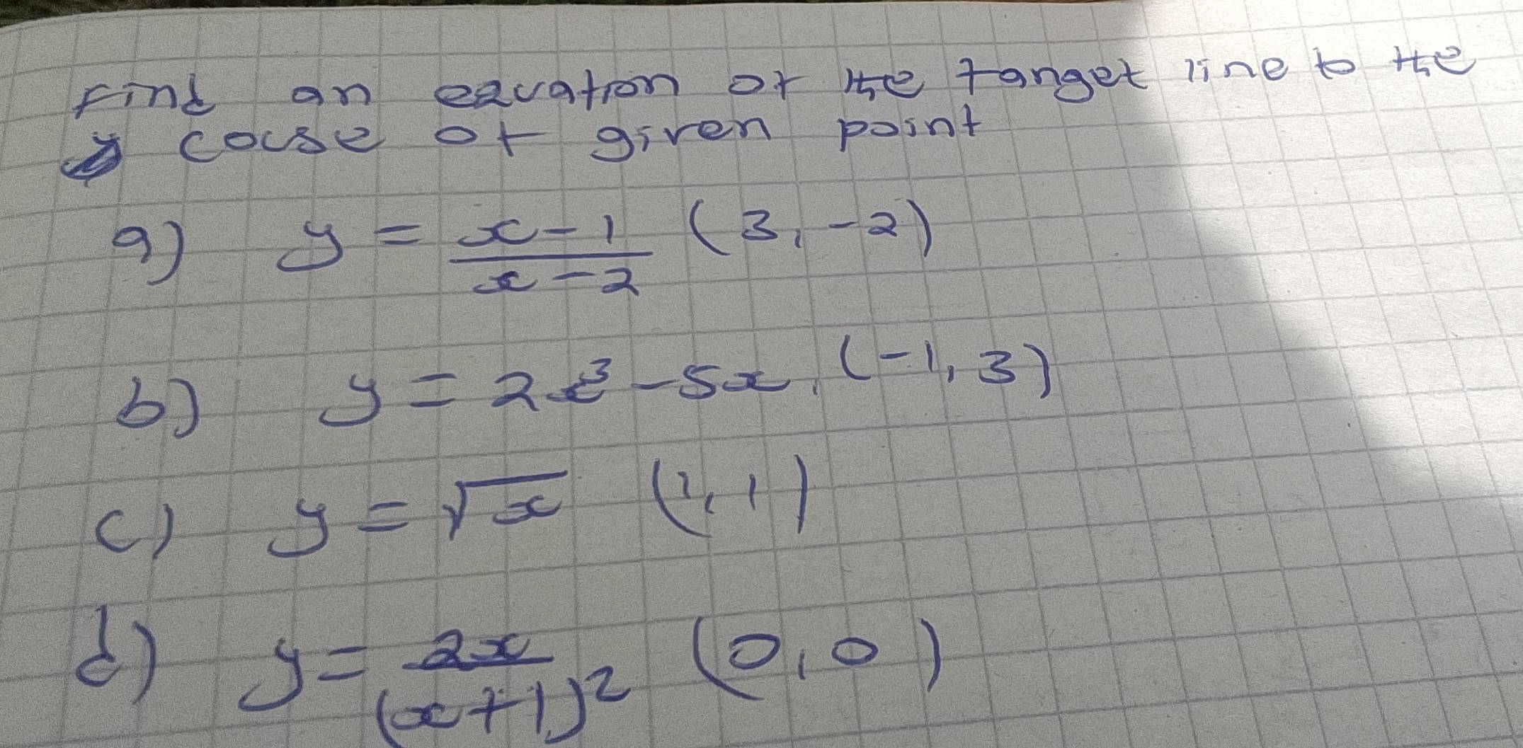 find an eauation of He tanget line to the 
couse of given point
y= (x-1)/x-2 (3,-2)
b)
y=2x^3-5x,(-1,3)
() y=sqrt(x)(1,1)
() y=frac 2x(x+1)^2
frac  2/3 = □ /□   (0,0)