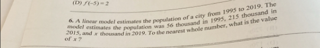 (D) f(-5)=2
6. A linear model extimates the population of a city from 1995 to 2019. The
model estimates the population was 56 thousand in 1995, 215 thousand in
2015, and x thousand in 2019. To the nearest whole number, what is the value
of x ?