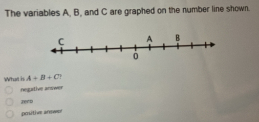 The variables A, B, and C are graphed on the number line shown.
What is A+B+C
negative answer
zero
positive answer