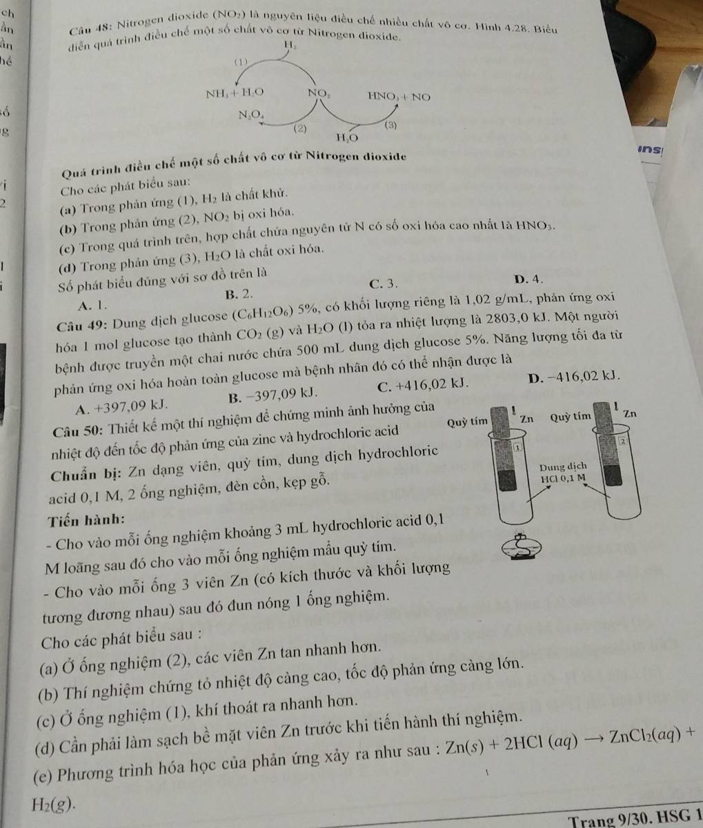 ch
àn  Câu 48: Nitrogen dioxide (NO_2) 9 là nguyên liệu điều chế nhiều chất vô cơ. Hình 4.28. Biểu
àn diễn quả trình điều chế một số chất vô cơ từ Nitrogen dioxid
hể 
g
Quá trình điều chế một số chất vhat  6 cơ từ Nitrogen dioxide
ins
i  Cho các phát biểu sau:
) (a) Trong phản ứng (1), H_2 là chất khử.
(b) Trong phản ứng (2), NO_2 bị oxi hóa.
(c) Trong quá trình trên, hợp chất chứa nguyên tử N có số oxi hóa cao nhất là HNO_3
(d) Trong phản ứng (3), H_2O 0 là chất oxi hóa.
Số phát biểu đúng với sơ đồ trên là
C. 3. D. 4.
A. 1. B. 2.
Câu 49: Dung dịch glucose (C_6H_12O_6) 5% % có khối lượng riêng là 1,02 g/mL, phản ứng oxi
hóa 1 mol glucose tạo thành CO_2(g) và H_2O (() tỏa ra nhiệt lượng là 2803,0 kJ. Một người
bệnh được truyền một chai nước chứa 500 mL dung dịch glucose 5%. Năng lượng tối đa từ
phản ứng oxi hóa hoàn toàn glucose mà bệnh nhân đó có thể nhận được là
A. +397,09 kJ. B. −397,09 kJ. C. +416,02 kJ. D. −416,02 kJ.
Câu 50: Thiết kế một thí nghiệm để chứng minh ảnh hưởng của
nhiệt độ đến tốc độ phản ứng của zinc và hydrochloric acid 
Chuẩn bị: Zn dạng viên, quỳ tím, dung dịch hydrochloric
acid 0,1 M, 2 ống nghiệm, đèn cồn, kẹp gỗ. 
Tiến hành:
- Cho vào mỗi ống nghiệm khoảng 3 mL hydrochloric acid 0,
M loãng sau đó cho vào mỗi ống nghiệm mẫu quỳ tím.
- Cho vào mỗi ống 3 viên Zn (có kích thước và khối lượ
tương đương nhau) sau đó đun nóng 1 ống nghiệm.
Cho các phát biểu sau :
(a) Ở ống nghiệm (2), các viên Zn tan nhanh hơn.
(b) Thí nghiệm chứng tỏ nhiệt độ càng cao, tốc độ phản ứng cảng lớn.
(c) Ở ống nghiệm (1), khí thoát ra nhanh hơn.
(d) Cần phải làm sạch bề mặt viên Zn trước khi tiến hành thí nghiệm.
(e) Phương trình hóa học của phản ứng xảy ra như sau : Zn(s)+2HCl(aq)to ZnCl_2(aq)+
H_2(g).
Trang 9/30. HSG 1