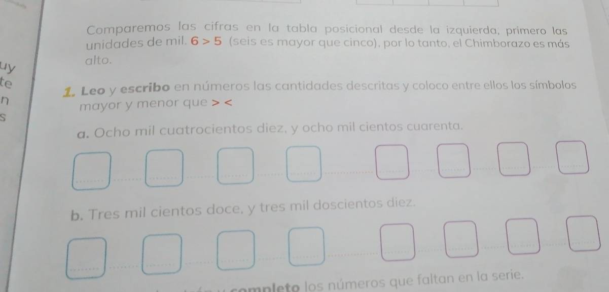 Comparemos las cifras en la tabla posicional desde la izquierda, primero las 
unidades de mil. 6>5 (seis es mayor que cinco), por lo tanto, el Chimborazo es más 
uy 
alto. 
te 
1. Leo y escribo en números las cantidades descritas y coloco entre ellos los símbolos 
n 
mayor y menor que 
S 
a. Ocho mil cuatrocientos diez, y ocho mil cientos cuarenta. 
_ 
b. Tres mil cientos doce, y tres mil doscientos diez. 
_ 
_ 
_ 
_ 
completo los números que faltan en la serie.