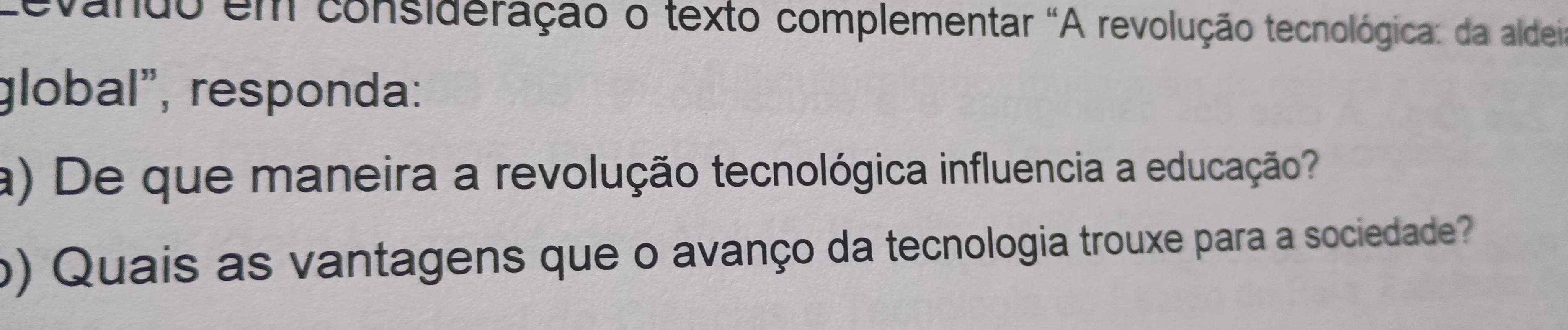 vando em consideração o texto complementar "A revolução tecnológica: da aldei 
global", responda: 
a) De que maneira a revolução tecnológica influencia a educação? 
o) Quais as vantagens que o avanço da tecnologia trouxe para a sociedade?