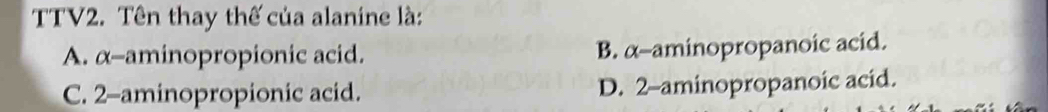 TTV2. Tên thay thế của alanine là:
A. α -aminopropionic acid. B. α -aminopropanoic acid.
C. 2 -aminopropionic acid. D. 2 -aminopropanoic acid.