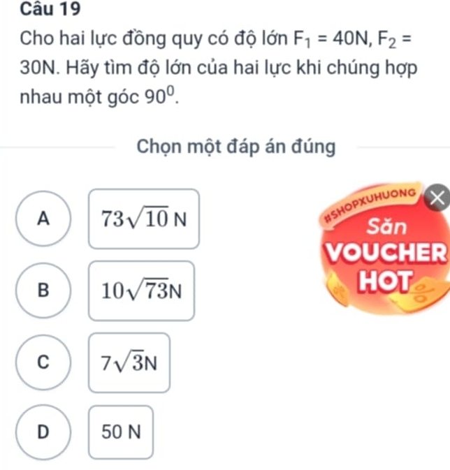 Cho hai lực đồng quy có độ lớn F_1=40N, F_2=
30N. Hãy tìm độ lớn của hai lực khi chúng hợp
nhau một góc 90^0. 
Chọn một đáp án đúng
A 73sqrt(10)N
#SHOPXUHUONG
Săn
VOUCHER
B 10sqrt(73)N
HOT
C 7sqrt(3)N
D 50 N