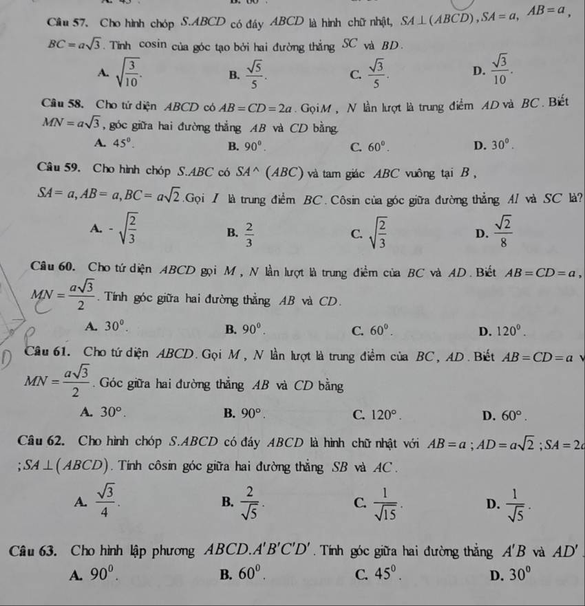 Cầu 57. Cho hình chóp S.ABCD có đáy ABCD là hình chữ nhật, SA⊥ (ABCD),SA=a,AB=a,
BC=asqrt(3). Tính cosin của góc tạo bởi hai đường thẳng SC và BD.
A. sqrt(frac 3)10. B.  sqrt(5)/5 .  sqrt(3)/5 .  sqrt(3)/10 .
C.
D.
Câu 58. Cho tứ diện ABCD có AB=CD=2a. Gọi M , N lần lượt là trung điểm AD và BC. Biết
MN=asqrt(3) , góc giữa hai đường thắng AB và CD bằng
A. 45°. B. 90°. C. 60°. D. 30°.
Câu 59. Cho hình chóp S.ABC có SA^(wedge) (ABC) và tam giác ABC vuông tại B ,
SA=a,AB=a,BC=asqrt(2).Gq Gọi 7 là trung điểm BC. Côsin của góc giữa đường thẳng AI và SC là?
A. -sqrt(frac 2)3 sqrt(frac 2)3  sqrt(2)/8 
B.  2/3 
C.
D.
Câu 60. Cho tứ diện ABCD gọi M , N lần lượt là trung điểm của BC và AD. Biết AB=CD=a,
MN - a § . Tính góc giữa hai đường thẳng AB và CD.
A. 30^0. B. 90^0. C. 60^0. D. 120^0.
Cầu 61. Cho tứ diện ABCD. Gọi M, N lần lượt là trung điểm của BC, AD. Biết AB=CD=a
MN= asqrt(3)/2 .  Góc giữa hai đường thẳng AB và CD bằng
A. 30°. B. 90°. C. 120°. D. 60°.
Câu 62. Cho hình chóp S.ABCD có đáy ABCD là hình chữ nhật với AB=a;AD=asqrt(2);SA=2c
SA⊥ (ABCD).  Tính côsin góc giữa hai đường thẳng SB và AC.
A.  sqrt(3)/4 .  2/sqrt(5) .  1/sqrt(15) .  1/sqrt(5) .
B.
C.
D.
Câu 63. Cho hình lập phương ABCD. A'B'C'D' Tính góc giữa hai đường thắng A'B và AD'
A. 90^0. B. 60^0. C. 45^0. D. 30°