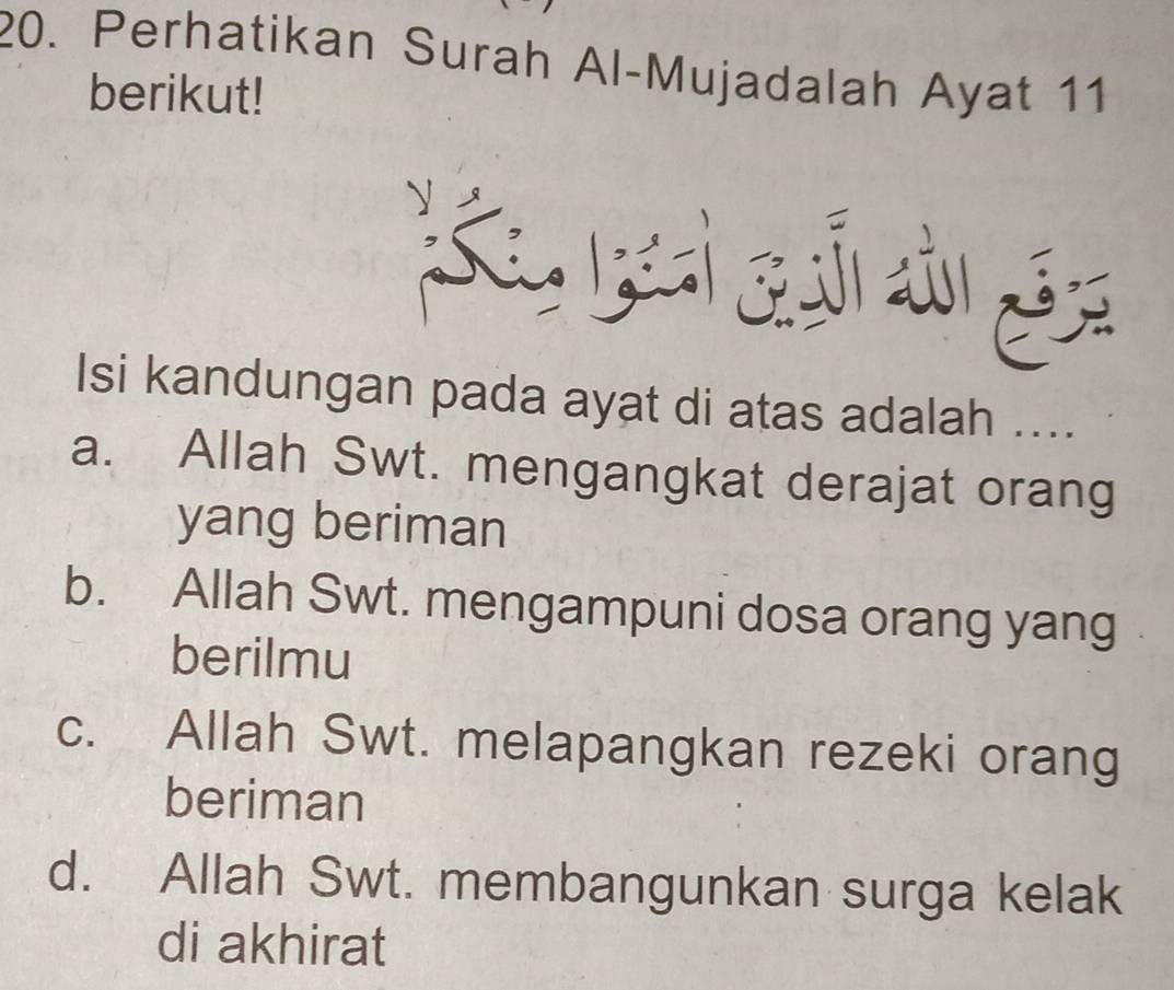 Perhatikan Surah Al-Mujadalah Ayat 11
berikut!
Isi kandungan pada ayat di atas adalah ....
a. Allah Swt. mengangkat derajat orang
yang beriman
b. Allah Swt. mengampuni dosa orang yang
berilmu
c. Allah Swt. melapangkan rezeki orang
beriman
d. Allah Swt. membangunkan surga kelak
di akhirat