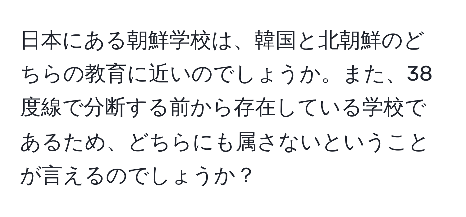 日本にある朝鮮学校は、韓国と北朝鮮のどちらの教育に近いのでしょうか。また、38度線で分断する前から存在している学校であるため、どちらにも属さないということが言えるのでしょうか？