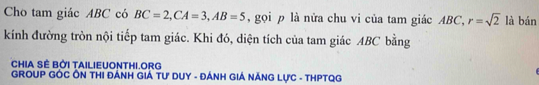 Cho tam giác ABC có BC=2, CA=3, AB=5 , gọi p là nửa chu vi của tam giác ABC, r=sqrt(2) là bán 
kính đường tròn nội tiếp tam giác. Khi đó, diện tích của tam giác ABC bằng 
CHIA SÈ BỜI TAILIEUONTHI.ORG 
GROUP GÓC ÔN THI ĐÁNH GIÁ TƯ DUY - ĐÁNH GIÁ NĂNG LỤC - THPTQG