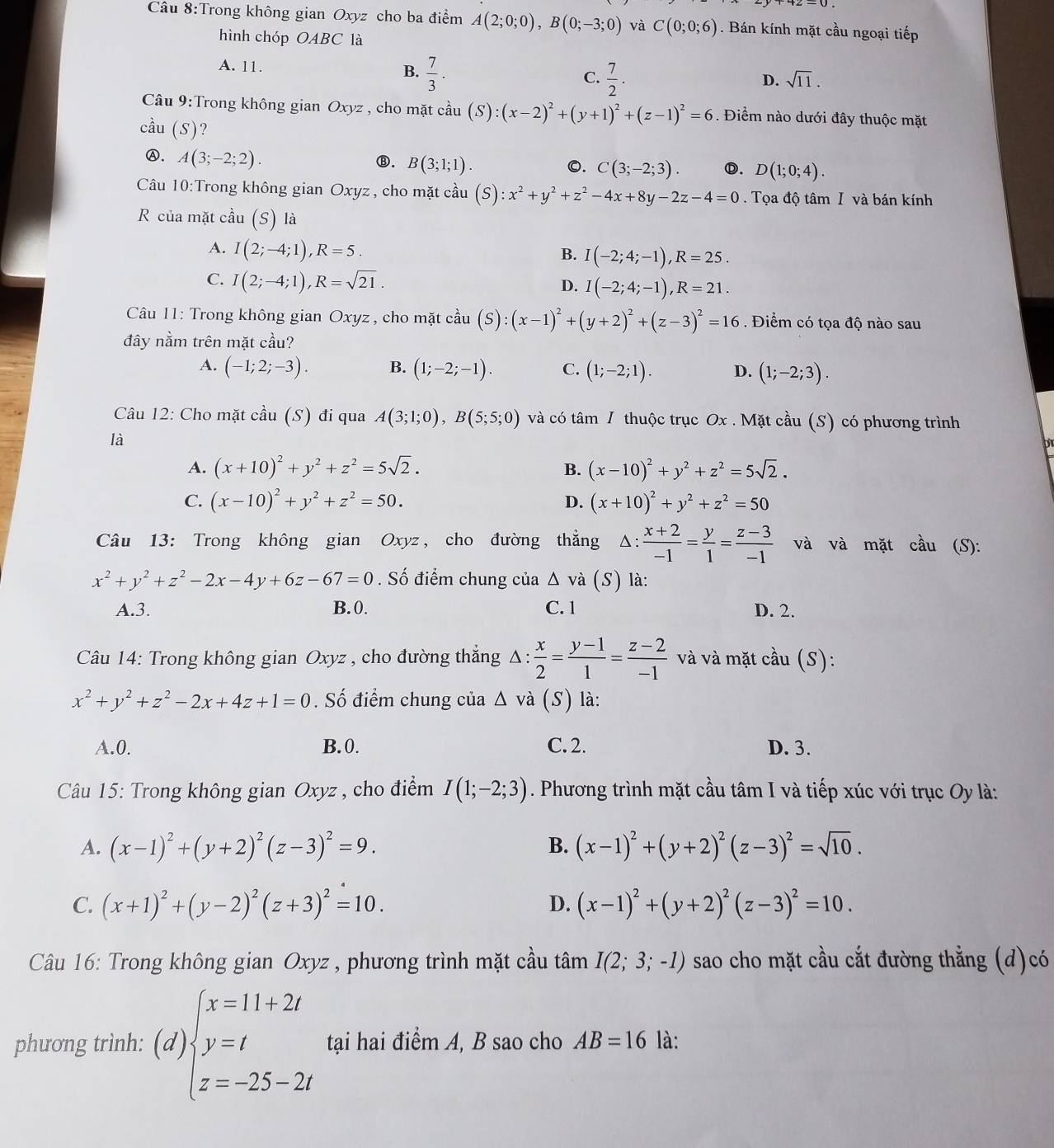 Trong không gian Oxyz cho ba điểm A(2;0;0),B(0;-3;0) và C(0;0;6). Bán kính mặt cầu ngoại tiếp
hình chóp OABC là
A. 11.
B.  7/3 .  7/2 .
C.
D. sqrt(11).
Câu 9:Trong không gian Oxyz , cho mặt cầu (S):(x-2)^2+(y+1)^2+(z-1)^2=6. Điểm nào dưới đây thuộc mặt
cầu (S)?
Ⓐ. A(3;-2;2).
⑧. B(3;1;1). 0. C(3;-2;3). Ⓓ. D(1;0;4).
Câu 10:Trong không gian Oxyz, cho mặt cầu  (S) :x^2+y^2+z^2-4x+8y-2z-4=0. Tọa độ tâm I và bán kính
R của mặt c cau(S) là
A. I(2;-4;1),R=5.
B. I(-2;4;-1),R=25.
C. I(2;-4;1),R=sqrt(21).
D. I(-2;4;-1),R=21.
Câu 11: Trong không gian Oxyz , cho mặt cầu (S):(x-1)^2+(y+2)^2+(z-3)^2=16. Điểm có tọa độ nào sau
đây nằm trên mặt cầu?
A. (-1;2;-3). B. (1;-2;-1). C. (1;-2;1). D. (1;-2;3).
Câu 12: Cho mặt cầu (S) đi qua A(3;1;0),B(5;5;0) và có tâm / thuộc trục Ox . Mặt cầu (S) có phương trình
là
ht
A. (x+10)^2+y^2+z^2=5sqrt(2). B. (x-10)^2+y^2+z^2=5sqrt(2).
C. (x-10)^2+y^2+z^2=50. D. (x+10)^2+y^2+z^2=50
Câu 13: Trong không gian Oxyz , cho đường thẳng A △ : : (x+2)/-1 = y/1 = (z-3)/-1  và và mặt cầu (S):
x^2+y^2+z^2-2x-4y+6z-67=0. Số điểm chung của Δ và (S) là:
A.3. B.0. C. 1 D. 2.
Câu 14: Trong không gian Oxyz , cho đường thẳng Δ :  x/2 = (y-1)/1 = (z-2)/-1  và và mặt cầu (S):
x^2+y^2+z^2-2x+4z+1=0. Số điểm chung của △ và (S) là:
A.0. B.0. C. 2. D. 3.
Câu 15: Trong không gian Oxyz , cho điểm I(1;-2;3). Phương trình mặt cầu tâm I và tiếp xúc với trục Oy là:
A. (x-1)^2+(y+2)^2(z-3)^2=9. B. (x-1)^2+(y+2)^2(z-3)^2=sqrt(10).
C. (x+1)^2+(y-2)^2(z+3)^2=10. D. (x-1)^2+(y+2)^2(z-3)^2=10.
Câu 16: Trong không gian Oxyz , phương trình mặt cầu tâm I(2;3;-1) sao cho mặt cầu cắt đường thẳng (d)có
phương trình: (d)beginarrayl x=11+2t y=t z=-25-2tendarray. tại hai điểm A, B sao cho AB=16 là: