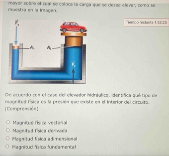 mayor sobre el cual se coloca la carga que se desea elevar, como se
muestra en la imagen.
Tiempo restante 1:53:25
De acuerdo con el caso del elevador hidráulico, identifica qué tipo de
magnitud física es la presión que existe en el interior del circuito.
(Comprensión)
Magnitud física vectorial
Magnitud física derivada
Magnitud física adimensional
Magnitud física fundamental