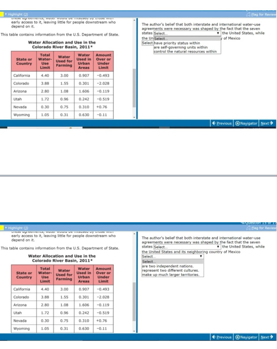 Highlight (2)  lag for Review
sas ugreemema, truver truuru de mauaeu by vivãs tu
early access to it, leaving little for people downstream who The author's belief that both interstate and international water-use
depend on it. agreements were necessary was shaped by the fact that the seven
states Select... the United States, while
'
This table contains information from the U.S. Department of State the Un Select...
y of Mexico
Water Allocation and Use in the Select have priority status within
are self-governing units within
control the natural resources within
←Previous Navigator Next>
* Highlight (2)  Elag for Review
early access to it, leaving little for people downstream who The author's belief that both interstate and international water-use
depend on it. agreements were necessary was shaped by the fact that the seven 
This table contains information from the U.S. Department of State. states Select... the United States, while
the United States and its neighboring country of Mexico
Water Allocation and Use in the Select...
Colorado River Basin, 2011° Select..
are two independent nations.
represent two different cultures.
make up much larger territories.
←Previous = Navigator Next>