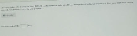 studen i , how many hours does he turior student 8? more per hour than his rate for student A. If Leo wars $246.00 for tvoring 
Leo sutors studes) A for 5 hours and ear's $130,00. Leu futors Mulent R wt a rate of 4501
| Calculato 
Leo tures studeet B for □ bars