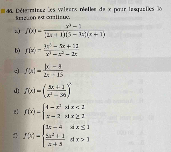 Déterminez les valeurs réelles de x pour lesquelles la 
fonction est continue. 
a) f(x)= (x^3-1)/(2x+1)(5-3x)(x+1) 
b) f(x)= (3x^3-5x+12)/x^3-x^2-2x 
c) f(x)= (|x|-8)/2x+15 
d) f(x)=( (5x+1)/x^2-36 )^8
e) f(x)=beginarrayl 4-x^2six<2 x-2six≥ 2endarray.
f) f(x)=beginarrayl 3x-4six≤ 1  (5x^2+1)/x+5 six>1endarray.