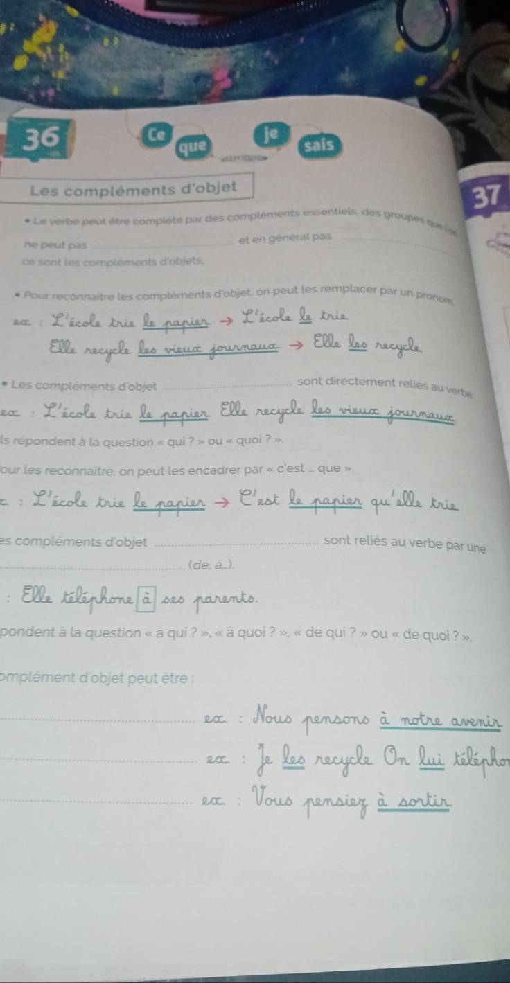 Ce 
je 
que sais 
= 
Les compléments d'objet 
37 
* Le verbe peut être complété par des compléments essentiels, des groupes qu l 
ne peut pas_ 
et en général pas_ 
ce sont les compléments d'objets. 
- Pour reconnaitre les compléments d'objet, on peut les remplacer par un pronom 
2x :_ 
_ 
_ 
_ 
* Les compléments d'objet_ 
sont directement relies au verbe 
2∞. 
__ 
_ 
ls repondent à la question « qui ? » ou « quoi ? » 
our les reconnaitre, on peut les encadrer par « c'est . que », 
C :_ 
_ 
_ 
es compléments d'objet _sont reliés au verbe par une 
_ 
_e 
pondent à la question « à qui ? », « à quoi ? », « de qui ? » ou « de quoi ? », 
omplément d'objet peut être : 
_ 
_ 
_ 
On 
_