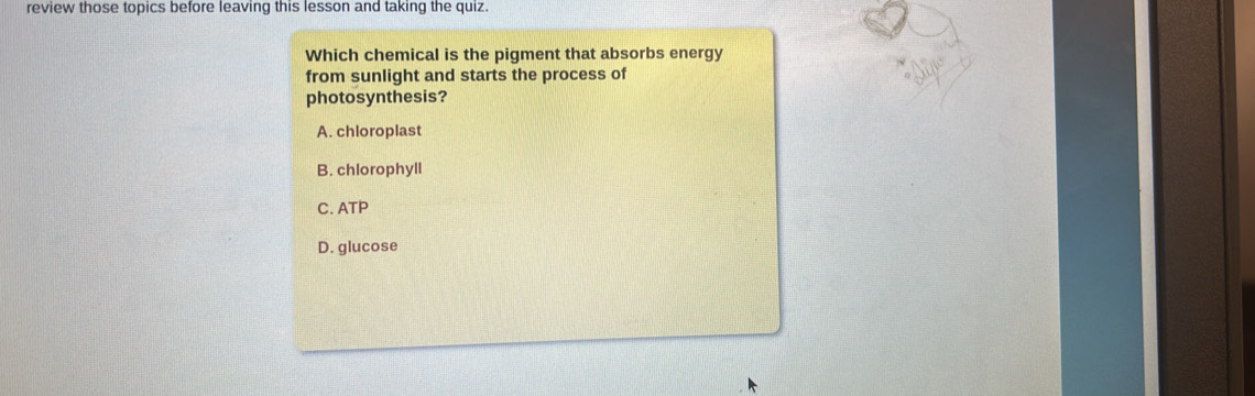 review those topics before leaving this lesson and taking the quiz.
Which chemical is the pigment that absorbs energy
from sunlight and starts the process of
photosynthesis?
A. chloroplast
B. chlorophyll
C. ATP
D. glucose