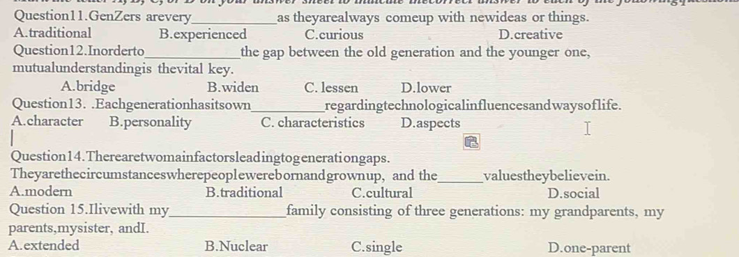 Question11.GenZers arevery_ as theyarealways comeup with newideas or things.
A.traditional B.experienced C.curious D.creative
Question12.Inorderto_ the gap between the old generation and the younger one,
mutualunderstandingis thevital key.
A.bridge B.widen C. lessen D.lower
Question13. .Eachgenerationhasitsown_ regardingtechnologicalinfluencesandwaysoflife.
A.character B.personality C. characteristics D.aspects
Question14.Therearetwomainfactorsleadingtogenerationgaps.
Theyarethecircumstanceswherepeoplewerebornandgrownup, and the_ valuestheybelievein.
A.modern B.traditional C.cultural D.social
Question 15.Ilivewith my_ family consisting of three generations: my grandparents, my
parents,mysister, andI.
A. extended B.Nuclear C.single D.one-parent