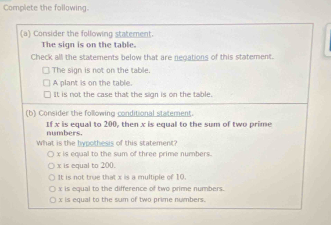 Complete the following.
(a) Consider the following statement.
The sign is on the table.
Check all the statements below that are negations of this statement.
The sign is not on the table.
A plant is on the table.
It is not the case that the sign is on the table.
(b) Consider the following conditional statement.
If x is equal to 200, then x is equal to the sum of two prime
numbers.
What is the hypothesis of this statement?
x is equal to the sum of three prime numbers.
x is equal to 200.
It is not true that x is a multiple of 10.
x is equal to the difference of two prime numbers.
x is equal to the sum of two prime numbers.