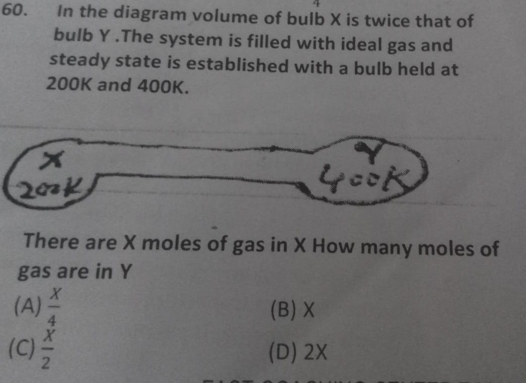 4
60. In the diagram volume of bulb X is twice that of
bulb Y.The system is filled with ideal gas and
steady state is established with a bulb held at
200K and 400K.
There are X moles of gas in X How many moles of
gas are in Y
(A)  X/4  (B) X
(C)  x/2  (D) 2X