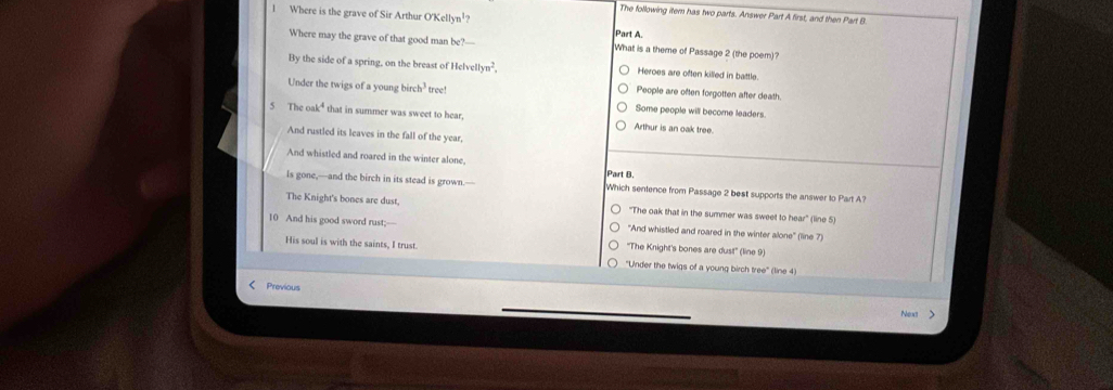 The following item has two parts. Answer Part A first, and then Part B
1 Where is the grave of Sir Arthur O'Kellyn¹ Part A.
Where may the grave of that good man bc?- What is a theme of Passage 2 (the poem)?
By the side of a spring, on the breast of H lvellyn^2. Heroes are often killed in battle.
People are often forgotten after death.
Under the twigs of a young birch? tree! Some people will become leaders.
5 The oak* that in summer was sweet to hear, Arthur is an oak tree.
And rustled its leaves in the fall of the year,
And whistled and roared in the winter alone
Part B.
Is gone,—and the birch in its stead is grown.— Which sentence from Passage 2 best supports the answer to Part A?
The Knight's bones are dust, "The oak that in the summer was sweet to hear" (line 5)
10 And his good sword rust; "And whistled and roared in the winter alone'' (line 7)
''The Knight's bones are dust'' (line 9)
His soul is with the saints, I trust. "Under the twigs of a young birch tree" (line 4)
Previous
Next >