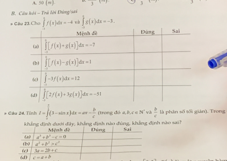 A. 50 (m) D. 3 3
3
B. Câu hỏi - Trả lời Đúng/sai
Câu 23. Cho ∈tlimits _(-3)^0f(x)dx=-4 và ∈tlimits _(-3)^0g(x)dx=-3.
» Câu 24. Tính I=∈tlimits _0^((frac π)3)(3-sin x)dx=aπ - b/c  (trong đó a,b (L c∈ N^* và  b/c  là phân số tối gián). Trong
khẳng định dưới đây, khẳng định nào đúng, khẳng định nào sai?