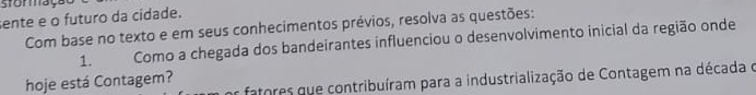 stomação 
sente e o futuro da cidade. 
Com base no texto e em seus conhecimentos prévios, resolva as questões: 
1. Como a chegada dos bandeirantes influenciou o desenvolvimento inicial da região onde 
e fatores que contribuíram para a industrialização de Contagem na década o 
hoje está Contagem?