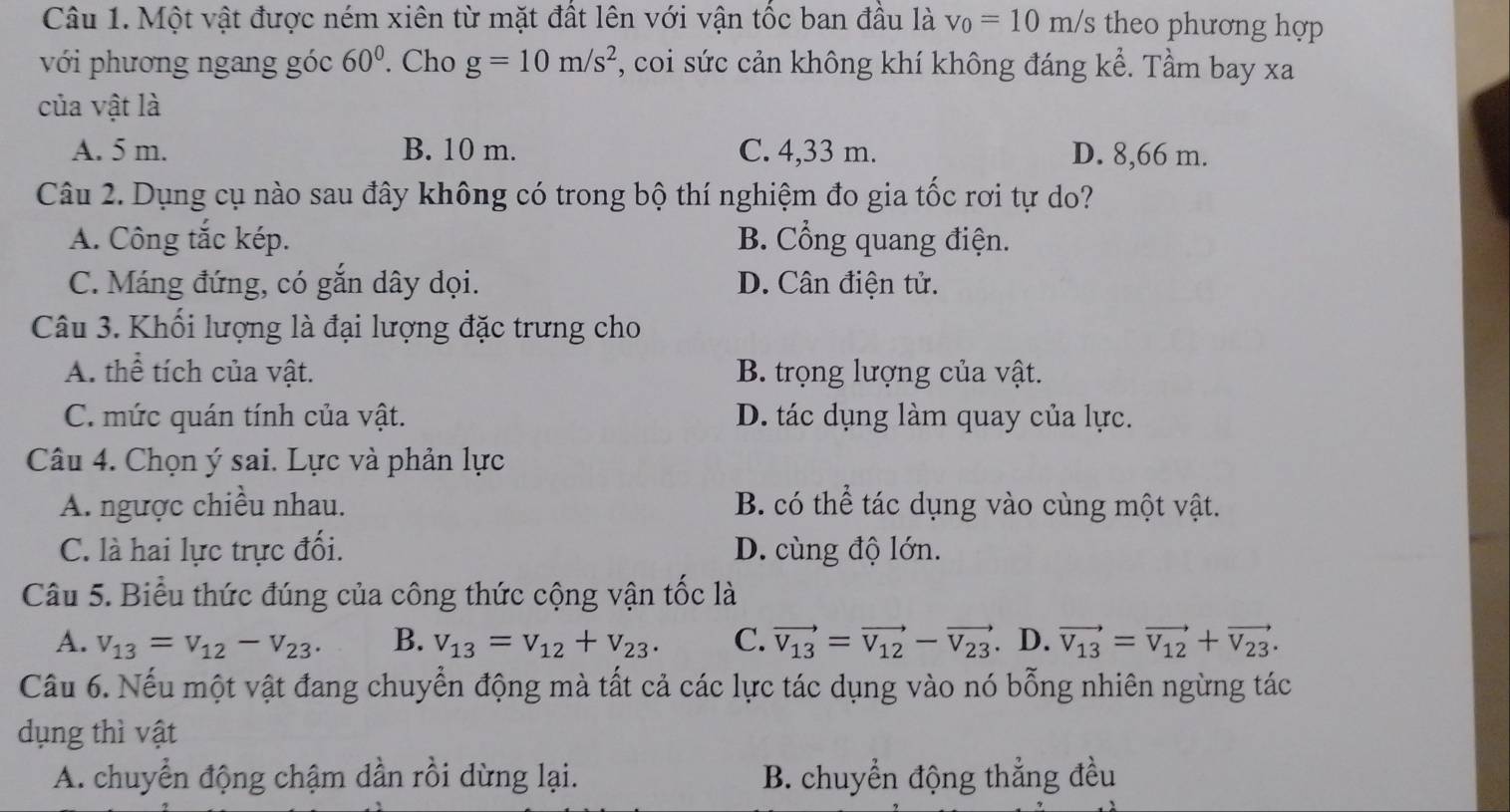 Một vật được ném xiên từ mặt đất lên với vận tốc ban đầu là v_0=10m/s theo phương hợp
với phương ngang góc 60°. Cho g=10m/s^2 , coi sức cản không khí không đáng kể. Tầm bay xa
của vật là
A. 5 m. B. 10 m. C. 4,33 m. D. 8,66 m.
Câu 2. Dụng cụ nào sau đây không có trong bộ thí nghiệm đo gia tốc rơi tự do?
A. Công tắc kép. B. Cổng quang điện.
C. Máng đứng, có gắn dây dọi. D. Cân điện tử.
Câu 3. Khối lượng là đại lượng đặc trưng cho
A. thể tích của vật. B. trọng lượng của vật.
C. mức quán tính của vật. D. tác dụng làm quay của lực.
Câu 4. Chọn ý sai. Lực và phản lực
A. ngược chiều nhau. B. có thể tác dụng vào cùng một vật.
C. là hai lực trực đối. D. cùng độ lớn.
Câu 5. Biểu thức đúng của công thức cộng vận tốc là
A. v_13=v_12-v_23. B. v_13=v_12+v_23. C. vector V_13=vector V_12-vector V_23. D. vector V_13=vector V_12+vector V_23. 
Cầu 6. Nếu một vật đang chuyển động mà tất cả các lực tác dụng vào nó bỗng nhiên ngừng tác
dụng thì vật
A. chuyển động chậm dần rồi dừng lại. B. chuyển động thẳng đều