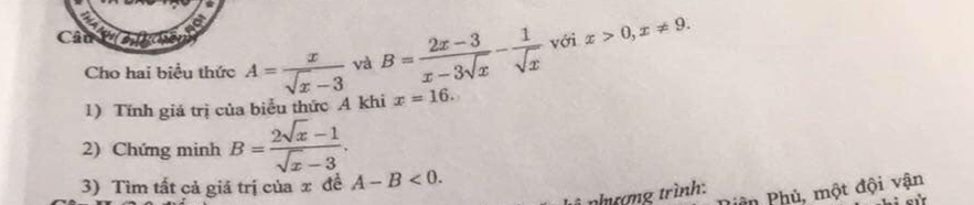 Caul 
Cho hai biểu thức A= x/sqrt(x)-3  và B= (2x-3)/x-3sqrt(x) - 1/sqrt(x)  với x>0, x!= 9. 
1) Tính giá trị của biểu thức A khi x=16. 
2) Chứng minh B= (2sqrt(x)-1)/sqrt(x)-3 . 
3) Tìm tất cả giá trị của x đề A-B<0</tex>. 
ân Phủ, một đội vận 
nhượng trình: